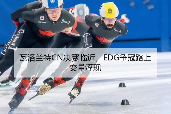 瓦洛兰特CN决赛临近，EDG争冠路上变量浮现 | hth